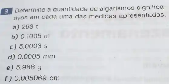 3 Determine a quantidade de algarism os significa-
tivos em cada uma das medidas apresentadas.
a) 263 t
b) 0,1005 m
c) 5,0003 s
d) 0,0005 mm
e) 5,986 g
f) 0,005069 cm