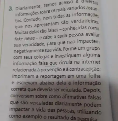 3. Diariamente temos acesso a diversas
informações sobre os mais variados assun
tos. Contudo, nem todas as informações
que nos apresentam são verdadeiras
Muitas delas são falsas-conhecidas como
fake news - e cabe a cada pessoa avaliar
sua veracidade, para que não impactem
negativamente sua vida. Forme um grupo
com seus colegas e investiguem alguma
informação falsa que circula na internet
relacionada à prevenção e à contracepção.
Imprimam a reportagem em uma folha
e escrevam abaixo dela a informacão
correta que deveria ser veiculada . Depois,
conversem sobre como afirmativas falsas
que são veiculadas diariamente podem