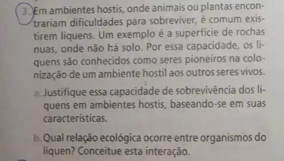 ( 3. Em ambientes hostis, onde animais ou plantas encon-
trariam dificuldades para sobreviver, é comum exis-
tirem liquens. Um exemplo é a superficie de rochas
nuas, onde não há solo. Por essa capacidade, os li-
quens são conhecidos como seres pioneiros na colo-
nização de um ambiente hostil aos outros seres vivos.
a.Justifique essa capacidade de sobrevivência dos li-
quens em ambientes hostis , baseando-se em suas
caracteristicas.
b. Qual relação ecológica ocorre entre organismos do
líquen? Conceitue esta interação.