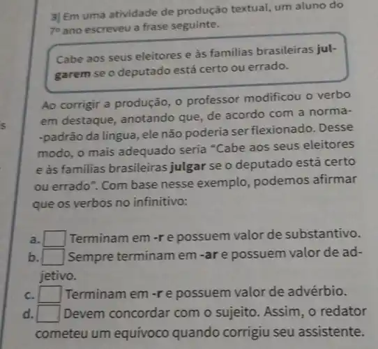 3] Em uma atividade de produção textual, um aluno do
7^circ  ano escreveu a frase seguinte.
Cabe aos seus eleitores e às familias brasileiras jul-
garem se o deputado está certo ou errado.
Ao corrigir a produção, 0 professor modificou o verbo
em destaque , anotando que de acordo com a norma-
-padrão da língua, ele não poderia ser flexionado . Desse
modo, o mais adequado seria "Cabe aos seus eleitores
e às familias brasileiras julgar se o deputado está certo
ou errado ". Com base nesse exemplo , podemos afirmar
que os verbos no infinitivo:
a. square  Terminam em-re possuem valor de substantivo.
b. square  Sempre terminam em -are possuem valor de ad-
jetivo.
c. square  Terminam em-re possuem valor de advérbio.
d. square  Devem concordar com o sujeito . Assim, o redator
cometeu um equívoco quando corrigiu seu assistente.