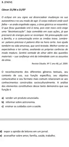 3. (ENEM)
Câncer 21/06 a 21/07
eclipse em seu signo vai desencadear mudanças na sua
autoestima e no seu modo de agir. O corpo indicará onde você
falha-se anda engolindo sapos, a área gástrica se ressentirá.
que ficou guardado virá à tona, pois este novo ciclo exige
uma "desintoxicação". Seja comedida em suas ações,já que
precisará de energia para se recompor. Há preocupação com
a familia, e a comunicação entre os irmãos trava. Lembre-
se: palavra preciosa é palavra dita na hora certa. Isso ajuda
também na vida amorosa,que será testada. Melhor conter as
expectativas e ter calma , avaliando as próprias carências de
modo maduro. Sentirá vontade de olhar além das questões
materiais - sua confiança virá da intimidade com os assuntos
da alma.
Revista Cláudia. Ncong 7, ano 48, jul. 2009.
reconhecimento dos diferentes gêneros textuais , seu
contexto de uso, sua função especifica, seu objetivo
comunicativo e seu formato mais comum relacionam-se ; aos
conhecimentos construidos socioculturalmente. A análise
dos elementos constitutivos desse texto demonstra que sua
função é
a) vender um produto anunciado.
b) informar sobre astronomia.
c) ensinar os cuidados com a saúde.
d) expor a opinião de leitores em um jornal.
e) aconselhar sobre amor,familia, saúde, trabalho.