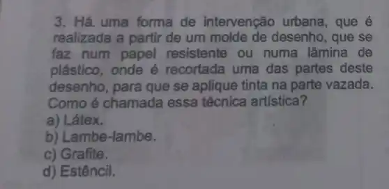 3. Há uma forma de intervenção urbana, que é
realizada a partir de um molde de desenho , que se
faz num papel resistente ou numa lâmina de
plástico, onde 6 recortada uma das partes deste
desenho, para que se aplique tinta na parte vazada.
Como é chamada essa técnica artística 7
a) Látex.
b) Lambe-lambe.
c) Grafite.
d) Estêncil.