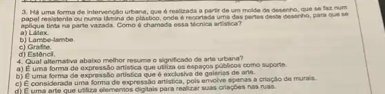 3. Há uma forma de intervenção urbana, que é realizada a partir de um molde de desenho, que se faz num
paper resistente ou numa lâmina de plástico, onde é recortada uma das partes deste desenho, para que se
aplique tinta na parte vazada. Como é chamada essa técnica artística?
a) Látex.
b) Lambe-lambe.
c) Grafite.
d) Estêncil.
4. Qual altemativa melhor resume o significado de arte urbana?
a) É uma forma de artística que utiliza os espaços públicos como suporte.
b) É uma forma de expressão artistica que é exclusiva de galerias de arte.
c) É considerada uma forma de expressão artistica, pois envolve apenas a criação de murais.
d) É uma arte que utiliza elementos para realizar suas criações nas ruas.