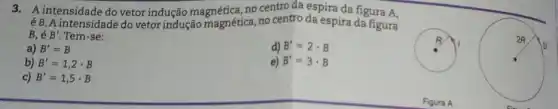 3. A intensidade do vetor indução magnética, no centro da espira da figura A,
éB. A intensidade do vetor indução magnética, no centro da espira da figura
B. é B'. Tem-se:
a) B'=B
d) B'=2cdot B
b) B'=1,2cdot B
e) B'=3cdot B
c) B'=1,5cdot B