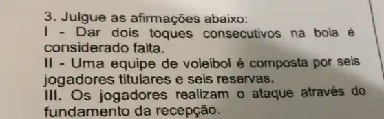 3. Julgue as afirmações abaixo:
1 - Dar dois toques consecutivos na bola é
considerado falta.
II - Uma equipe de voleibol é composta por seis
jogadores titulares e seis reservas.
III.Os jogadores realizam o ataque através do
fundamento da recepção.