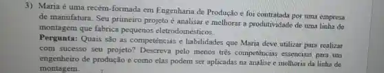 3) Maria é uma recém-formada em Engenharia de Produção e foi contratada por uma empresa
de manufatura . Seu primeiro projeto é analisar e melhorar a produtividade de uma linha de
montagem que fabrica pequenos eletrodomésticos.
Pergunta: Quais são as competências e habilidades que Maria deve utilizar para realizar
com sucesso seu projeto?Descreva pelo menos três competências essenciais para um
engenheiro de produção e como elas podem ser aplicadas na análise e melhoria da linha de
montagem.