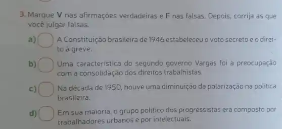 3. Marque V nas afirmações verdadeiras e F nas falsas. Depois, corrija as que
você julgar falsas.
a) A Constituição brasileira de 1946 estabeleceuo voto secretoeodirei-
to a greve.
b)	Uma caracteristica do segundo governo Vargas foi a preocupação
com a consolidação dos direitos trabalhistas.
c) Na década de 1950 , houve uma diminuição da polarização na politica
brasileira.
d)
Em sua maioria, o grupo politico dos progressistas era composto por
trabalhadores urbanos e por intelectuais.