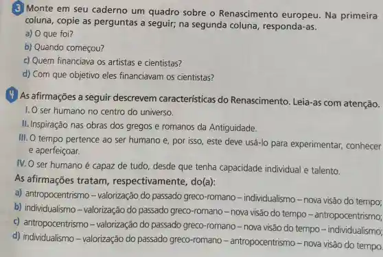 3 Monte em seu caderno um quadro sobre o Renascimento europeu.Na primeira
coluna, copie as perguntas a seguir; na segunda coluna , responda-as.
a) O que foi?
b) Quando começou?
c) Quem financiava os artistas e cientistas?
d) Com que objetivo eles financiavam os cientistas?
As afirmações a seguir descrevem características do Renascimento . Leia-as com atenção.
1. O ser humano no centro do universo.
II. Inspiração nas obras dos gregos e romanos da Antiguidade.
III. O tempo pertence ao ser humano e , por isso, este deve usá-lo para experimentar , conhecer
e aperfeiçoar.
IV.O ser humano é capaz de tudo desde que tenha capacidade individual e talento.
As afirmações tratam respectivamente , do(a):
a)antropocentrismo - valorização do passado greco-romano -individualismo - nova visão do tempo;
b)individualismo - valorização do passado greco-romano - nova visão do tempo -antropocentrismo;
C)antropocentrismo - valorização do passado greco-romano - nova visão do tempo -individualismo;
d)individualismo - valorização do passado greco-romano antropocentrismo - nova visão do tempo.