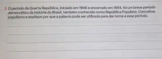 3. O período da Quarta República , iniciado em 1946 e encerrado em 1964 foi um breve período
democrático da história do Brasil também conhecido como República Populista. Conceitue
populismo e explique por que a palavra pode ser utilizada para dar nome a esse período.
__