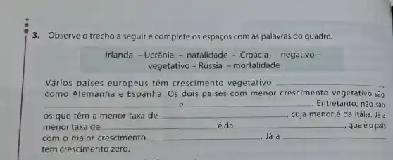 3. Observe o trecho a seguir e complete os espaços com as palavras do quadro.
Irlanda -Ucrânia -natalidade -Croácia -negativo -
vegetativo -Rússia -mortalidade
Vários países europeus têm crescimento vegetativo __
como Alemanha e Espanha. Os dois países com menor crescimento vegetativo são
__ e __ . Entretanto, não são
os que têm a menor taxa de __ cuja menor é da Itália . Já a
menor taxa de __ é da __ , que é o país
com o maior crescimento __ . Já a
tem crescimento zero.
__