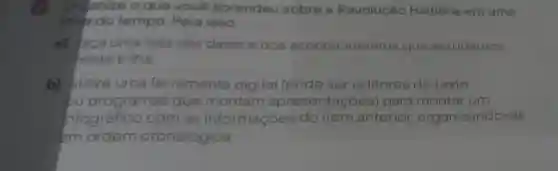 3 Organize o que você aprendeu sobre a Revolução Haitiana em uma
linha do tempo. Para isso:
a) faça uma lista das datas e dos acontecimentos que estudamos
nesta trilha;
b) utilize uma ferramenta digital ( (pode ser editores de texto
ou programas que montam a apresentações ) para montar um
nfográfico com as informações Ses do item anterior organizando -as
em ordem cronológica.