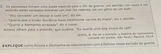 3. Os poloneses tinham uma piada especial para o fim da guerra:um alemão, um russo e um
polonês estão sentados tomando um chá. De repente, sai um gênio de um bule.
- "Vou conceder um desejo a cada um ", diz ele.
- "Queria que a União Soviética fosse totalmente varrida do mapa", diz o alemão.
- "Queria a Alemanha arrasada", diz o russo.
Ambos olham para o polonês, que suspira:"Eu queria uma boa xícara de café".
LEWIS, B. Foi-se o martelo: a história do comunismo
contada em piadas. São Paulo: Record, 2014.
EXPLIQUE como Rússia e Alemanha se relacionaram com a Polônia nesse período da guerra.