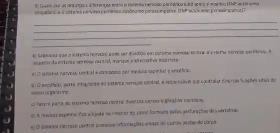 3) Quais são as principais diferenças entre o sistema nervoso periférico autônomo simpático (SNP autônomo
simpático) e o sistema nervoso periférico autônomo parassimpático (SNP autônomo parassimpático)?
__
4) Sabemos que o sistema nervoso pode ser dividido em sistema nervoso central e sistema nervoso periférico. A
respeito do sistema nervoso central, marque a alternativa incorreta:
a) O sistema nervoso central é composto por medula espinhal e encéfalo.
b) O encéfalo parte integrante do sistema nervoso central, é responsável por controlar diversas funções vitais do
nosso organismo.
c) Fazem parte do sistema nervoso central diversos nervos e gânglios nervosos.
d) A medula espinhal fica alojada no interior do canal formado pelas perfurações das vértebras.
e) O sistema nervoso central processa informações vindas de outras partes do corpo.