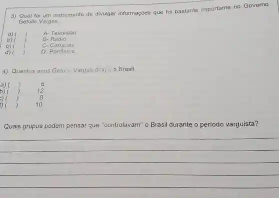 3) Qual foi um instrumento de divulgar informações que foi bastante importante no Governo
Getúlio Vargas:
)	A- Televisão
B-Rádio
C-Cartazes
)
D- Panfletos
4) Quantos anos Gettin Vargas dirig: 10 Brasil:
6
12
8
10
Quais grupos podem pensar que "controlavam" o Brasil durante o período varguista?
__