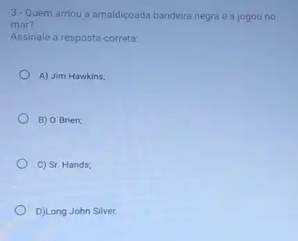 3.- Quem arriou a amaldiçoada bandeira negra e a jogou no
mar?
Assinale a resposta correta:
A) Jim Hawkins;
B) O'Brien;
C) Sr. Hands;
D)Long John Silver.