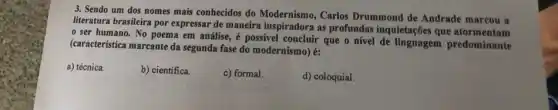 3. Sendo um dos nomes mais conhecidos do Carlos Drummond de Andrade marcou a
literatura brasileira por expressar de maneira inspiratora Carlos Drag inquietações que atormentam
ser humano. No poema em análise, é possivel concluir que o nivel de linguagem predominante
(característica marcante da segunda fase do modernismo)k:
a) técnica
b) científica.
c) formal.
d) coloquial.