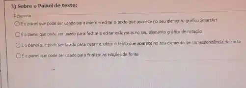 3) Sobre o Painel de texto:
Resposta
Of opanel que pode ser usado para insert e edtar o texto que aparece no seu elemento grafico SmartArt
E o painel que pode ser usado para fechar e edtar os layouts no seu elemento grafico de rotaçǎo
Eopainel que pode ser usado para inserir e edtar o texto que aparece no seu elemento de correspondéncia de carta
to panelque pode per usado para fnaliza as ediçōes de fonte