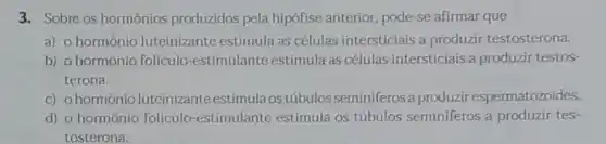 3. Sobre os hormônios produzidos pela hipófise anterior, pode-se afirmar que
a) o hormônio luteinizante estimula as células intersticiais a produzir testosterona.
b) o hormônio foliculo-estimulante estimula as células intersticiais a produzir testos-
terona.
c) ohormonio luteinizante estimula os túbulos seminiferosa produzir espermatozoides.
d) o hormônio foliculo-estimulante estimula os túbulos seminiferos a produzir tes-
tosterona.