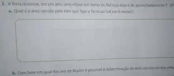 3. A Terra descreve, em um ano, uma elipse em torno do Sol cuja área é de aproximadamente 7cdot 10^2
a. Qualé a área varrida pelo raio que liga a Terra ao Sol em 6 meses?
square 
b. Com base em qual das leis de Kepleré possivel a determinação da área varrida em seis mes