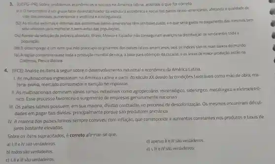 3. (UEPG-PR) Sobre problemas econômicos e sociais na América latina, assinale o que for correto.
01) Onarcotráficoè um grave fator desestabilizador da estrutura econômica e social dos países latino-americano:s, afetando a qualidade de
vida das pessoas aumentando a violência e a insegurança.
02) As dividas externas e internas das economias latino-americanas têm um baixo custo, e o que seria gasto no pagamento das mesmas tem
sido utilizado para melhorar o bem-estar das populaçōes.
04) Apesar da redução da pobreza absoluta Brasil, México e Equador nào conseguiram avanços na distribuição de renda entre toda a
população.
08) 0 desemprego é um item que não preocupa os governos dos paises latino-americanos, pois os índices são os mais baixos do mundo.
16) A regiāo concentra quase toda a produção mundial de coca, a base para obtenção da cocaina, e as áreas de maior produção estão na
Colômbia, Peru e Bolivia.
4. (IFCE) Analise os itens a seguir sobre o desenvolvimento industrial e econômico da América Latina.
1. As multinacionais ingressaram na América Latina a partir do século XX devido às condições favoráveis como mão de obra, ma-
téria-prima, mercado consumidor e isenção de impostos.
II. As multinacionais dominam vários ramos industriais como agropecuário mineralógico , siderúrgico , metalúrgico e eletroeletrô-
nico. Esse processo favoreceu o surgimento de empresas genuinamente nacionais.
III. Os países latinos possuem, em sua maioria, dividas contraídas no processo de descolonização. Os mesmos encontram dificul-
dades em pagar tais dividas principalmente porque são produtores primários.
IV. A maioria dos países latinos sempre conviveu com inflação, que corresponde a aumentos constantes nos produtos e taxas de
juros bastante elevadas.
Sobre os itens supracitados, é correto afirmar-se que:
a) I, IIe IV são verdadeiros.
d) apenas II e IV são verdadeiros.
b) todos sào verdadeiros
e) I, III e IV são verdadeiros.