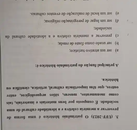 3. (UFF-2023) 0 patrimônio histórico é uma forma de
preservar a memória coletiva e a identidade cultural de uma
sociedade. É composto por bens materiais e imateriais, tais
como monumentos museus,sitios arqueológicos, entre
outros, que têm importância cultural.artistica, cientifica ou
histórica.
A principal função do patrimônio histórico é:
a) ser um atrativo turistico;
b) ser usado como fonte de renda;
c) preservar a memória coletiva e a identidade cultural da
sociedade;
d) ser um lugar de peregrinação religiosa;
e) ser um local de realização de eventos culturais.
