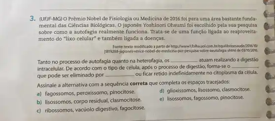 3. (UFJF-MG) O Prêmio Nobel de Fisiologia ou Medicina de 2016 foi para uma área bastante funda-
mental das Ciências Biológicas. O japonês Yoshinori Ohsumi foi escolhido pela sua pesquisa
sobre como a autofagia realmente funciona Trata-se de uma função ligada ao reaproveita-
mento do "lixo celular" e também ligada a doenças.
Fonte: texto modificado a parti de http://wwww1.folha.uol.com br/equilibrioesaude/2016/10/
11819288-Japones-vence-nobel-de-medicina por-pesquisa-sobre-aautofagia shtmlde 03/10/2016.
Tanto no processo de autofagia quanto na heterofagia, os __ atuam realizando a digestão
intracelular. De acordo com o tipo de célula, após o processo de digestão, forma-se o
__
que pode ser eliminado por __ ou ficar retido indefinidamente no citoplasma da célula.
Assinale a alternativa com a sequência correta que completa os espaços tracejados:
a) fagossomos peroxissomo, pinocitose.
d) glioxissomos, lisossomo clasmocitose.
b) lisossomos, corpo residual, clasmocitose.
e) lisossomos, fagossomo pinocitose.
c) ribossomos, vacúolo digestivo, fagocitose.