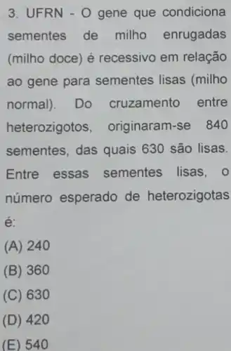 3. UFRN - 0 gene que condiciona
sementes de milho enrugadas
(milho doce) é recessivo em relação
ao gene para sementes lisas (milho
normal). Do cruzamento entre
heterozigotos , originaram-se 840
sementes, das quais 630 são lisas.
Entre essas sementes lisas, 0
número esperado de heterozigotas
e:
(A) 240
(B) 360
(C) 630
(D) 420
(E) 540