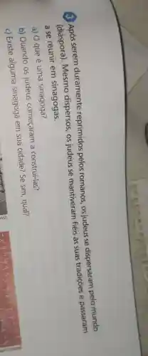 3 unós serem duramente reprimidos pelos romanos, os judeus se dispersaram pelo mundo
(diáspora)Mesmo dispersos, os judeus se mantiveram fiéis às suas tradigoes e passaram
a se reunir em sinagogas.
a) O que é uma sinagoga?
b) Quando OS judeus começaram a construí-las?
c) Existe alguma sinagoga em sua cidade? Se sim, qual?