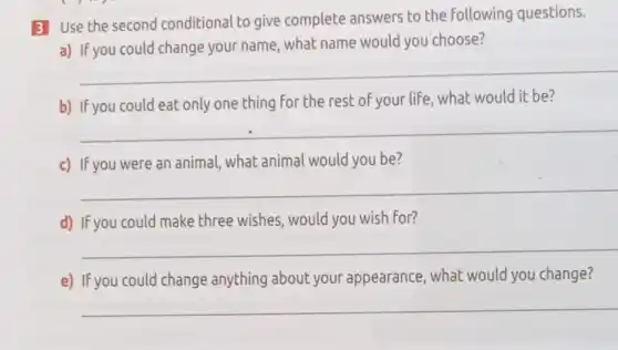 3 Use the second conditional to give complete answers to the following questions.
a) If you could change your name, what name would you choose?
__
b) If you could eat only one thing for the rest of your life , what would it be?
__
c) If you were an animal, what animal would you be?
__
d) If you could make three wishes, would you wish for?
__
e) If you could change anything about your appearance, what would you change?
__