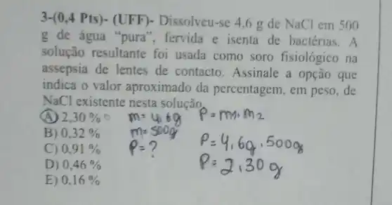 3-(0 ,4 Pts)- (UFF)-Dissolveu-se 4.6 g de NaCl em 500
g de água "pura", fervida e isenta de bactérias. A
solução resultante foi usada como soro fisiológico na
assepsia de lentes de contacto .Assinale a opção que
indica o valor aproximado da percentagem, em peso,de
NaCl existente nesta solução
(A) 2,30% 
B) 0,32% 
C) 0,91% 
D) 0,46% 
E) 0,16%