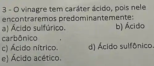 3-0 vinagre tem caráter ácido, pois nele
encontraremos predominantemente:
a) Ácido sulfúrico.
b) Ácido
carbônico
c) Ácido nítrico.
d) Ácido sulfônico.
e) Ácido acético.