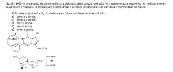 31. Em 1998, 0 lançamento de um remédio para disfunção erétil causou revolução no tratamento para impotência. O medicamento em
questão era o Viagra@. . O princípio ativo dessa droga é o citrato de sildenafil, cuja estrutura é representada na figura:
As funções orgânicas I e II, circuladas na estrutura do citrato de sildenafil , são:
a) cetona e amina.
b) cetona e amida.
c) éter e amina.
d) éter e amida.
e) éster e amida.
The sunshine