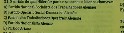 31-0 partido do qual Hitler fez parte e se tornou o líder se chamava:
A) Partido Nacional-Socialista dos Trabalhadores Alemães
B) Partido Operário Social-Democrata Alemão
C) Partido dos Trabalhadores Operários Alemães
D) Partido Nacionalista Alemão
E) Partido Ariano
on all
D)
E)
3