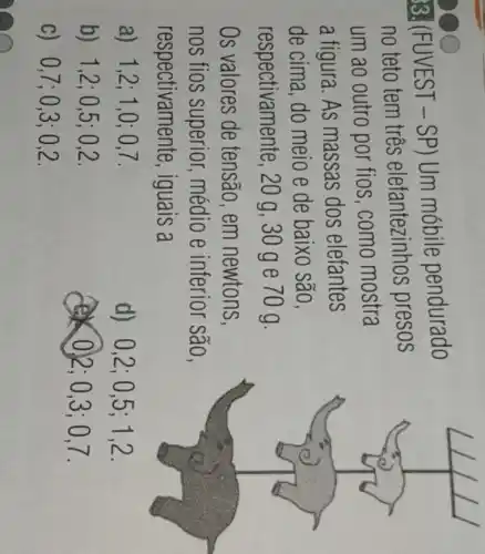 33. (FUVEST - SP) Um mobile pendurado
no teto tem três elefantezinhos presos
um ao outro por fios,como mostra
a figura. As massas dos elefantes
de cima, do meio e de baixo são,
respectivamente , 20 g, 30 g e 70 g.
Os valores de tensão,em newtons,
nos fios superior médio e inferior são,
respectivamente , iguais a
a) 1,2 ; 1,0; 0,7.
d) 0,2;05;1,2.
b) 1,2;0 ,5; 0,2.
0)2; 0,3 ;0.7.
c) 0,7;0 ,3; 0,2.