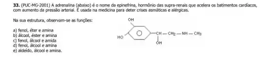 33. (PUC-MG-2001) A adrenalina (abaixo) é o nome da epinefrina, hormônio das supra-renais que acelera os batimentos cardiacos,
com aumento da pressão arterial. É usada na medicina para deter crises asmáticas e alérgicas.
Na sua estrutura, observam-se as funções:
HO-CH_(2)-NH-CH_(3)
a) fenol, éter e amina
b) álcool, éster e amina
c) fenol, álcool e amida
d) fenol, álcool e amina
e) aldeído, álcool e amina.