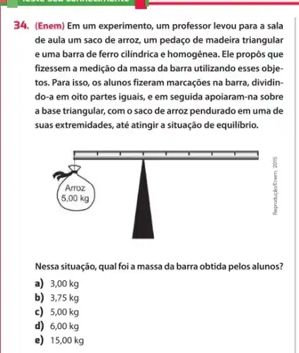 34. (Enem) Em um experimento, um professor levou para a sala de aula um saco de arroz, um pedaço de madeira triangular e uma barra de ferro cilíndrica e homogênea. Ele propôs que fizessem a medição da massa da barra utilizando esses objetos. Para isso, os alunos fizeram marcações na barra, dividindo-a em oito partes iguais, e em seguida apoiaram-na sobre a base triangular, com o saco de arroz pendurado em uma de suas extremidades, até atingir a situação de equilíbrio.
Nessa situação, qual foi a massa da barra obtida pelos alunos?
a) 3,00 mathrm(~kg) 
b) 3,75 mathrm(~kg) 
c) 5,00 mathrm(~kg) 
d) 6,00 mathrm(~kg)