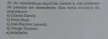 35- As caracteristicas adquirizes durance a vide policiam.
ser passarias ass descendents.Essa tearia exchative to
proposta por:
a) Charles Darwin
b) Ernst Mayr.
c) Jean-Baptiste Lamarck.
d) George Simpson.
e) Aristóteles.