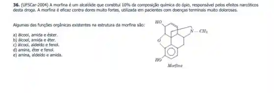 36. (UFSCar-2004) A morfina é um alcalóide que constitui 10%  da composição química do ópio, responsável pelos efeitos narcóticos
desta droga. A morfina é eficaz contra dores muito fortes, utilizada em com doenças terminais muito dolorosas.
Algumas das funções orgânicas existentes na estrutura da morfina são:
a) álcool, amida e éster.
b) álcool, amida e éter.
c) álcool, aldeído e fenol.
e) amina, aldeído e amida.
thuận chính chính chính
d) amina, éter e fenol.