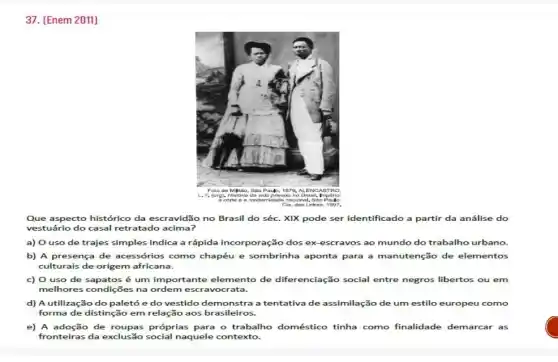 37. [Enem 2011]
Que aspecto histórico da escravidão no Brasil do séc. XIX pode ser identificado a partir da análise do
vestuário do casal retratado acima?
a) O uso de trajes simples indica a rápida incorporação dos ex-escravos ao mundo do trabalho urbano.
b) A presença de acessórios como chapéu e sombrinha aponta para a manutenção de elementos
culturais de origem africana.
c) O uso de é um importante elemento de diferenciação social entre negros libertos ou em
melhores condições na ordem escravocrata.
d) A utilização do paletó e do vestido a tentativa de assimilação de um estilo europeu como
forma de distinção em relação aos brasileiros.
e) A adoção de roupas próprias para o trabalho doméstico tinha como finalidade demarcar as
fronteiras da exclusão social naquele contexto.