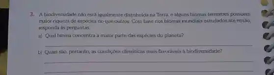 3.A biodiversidade não está igualmente distribuída na Terra, e alguns biomas terrestres possuem
maior riqueza de espécies do que outros. Com base nos biomas mundiais estudados até então,
responda às perguntas.
a) Qual bioma concentra a maior parte das espécies do planeta?
__
b) Quais são , portanto, as condições climáticas mais favoráveis à biodiversidade?
__