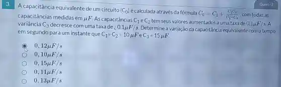 3.
A capacitância equivalente de um circuito
(C_(0)) écalculada através da fórmula
C_(0)=C_(1)+(C_(2)C_(3))/(C_(2)+C_(3)) , com todas as capacitâncias medidas em mu F As capacitâncias C_(1) e C_(2) tem seus valores aumentados a uma taxade 0,1mu F/s A variância C_(3) decresce com uma taxa de ; 0,1mu F/s Determine a variação da capacitância equivalente como tempo
em segundo para um instante que C_(1)=C_(2)=10mu F e C_(3)=15mu F
Quest: 3
0,12mu F/s
0,10mu F/s
0,15mu F/s
0,11mu F/s
0,13mu F/s