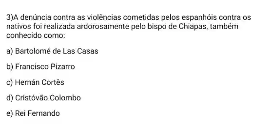 3)A denúncia contra as violências cometidas pelos espanhóis contra OS
nativos foi realizada ardorosamente pelo bispo de Chiapas, também
conhecido como:
a) Bartolomé de Las Casas
b) Francisco Pizarro
c) Hernán Cortês
d) Cristóvão Colombo
e) Rei Fernando