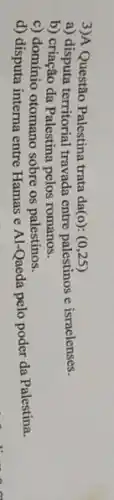 3)A Questão Palestina trata da(o): (0,25)
a) disputa territorial travada entre palestinos e israelenses.
b) criação da Palestina pelos romanos.
c) domínio otomano sobre os palestinos.
d) disputa interna entre Hamas e Al-Qaeda pelo poder da Palestina.