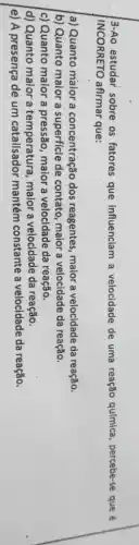 3-Ao estudar sobre os fatores que influenciam a velocidade de uma reação química, percebe-se que é
INCORRETO afirmar que:
a) Quanto maior a concentração dos reagentes, malor a velocidade da reação.
b) Quanto malor a superficle de contato malor a velocidade da reação.
c) Quanto malor a pressão, maior a velocidade da reação.
(d) Quanto malor a temperatura, malor a velocldade da reação.
e) A presença de um catalisador mantém constante a velocidade da reação.