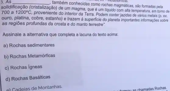 3.As __
, também conhecidas como rochas magmáticas são formadas pela
do, m - metamorricas.
solidificação (cristalização) de um magma, que é um líquido com alta temperatura, em torno de
700 a 1200^circ C
proveniente do interior da Terra. Podem conter jazidas de vários metais (p. ex.
ouro, platina, cobre , estanho) e trazem à superficie do planeta importantes informações sobre
as regiōes profundas da crosta e do manto terrestre".
Assinale a alternativa que completa a lacuna do texto acima:
a) Rochas sedimentares
b) Rochas Metamórficas
c) Rochas Igneas
d) Rochas Basálticas
e) Cadeias de Montanhas.