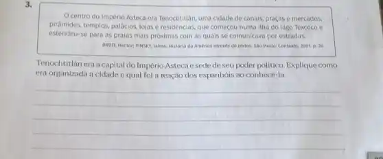 3.
centro do Império Asteca era Tenochtitlán, uma cidade de canais, praças e mercados.
piramides, templos, palacios, lojas e residências, que começou numa itha do lago Texcoco e
estendeu-se para as praias mais próximas com as quais se comunicava por estradas.
BRUIT, Mector: PINSKY, Jaime Historia do América atrovés de textos. Sǎo Paulo: Contexto 2001. p. 20
Tenochtitlán era a capital do Império Asteca e sede de seu poder político Explique como
era organizada a cidade e qual foi a reação dos espanhóis ao conhecé-la.
__