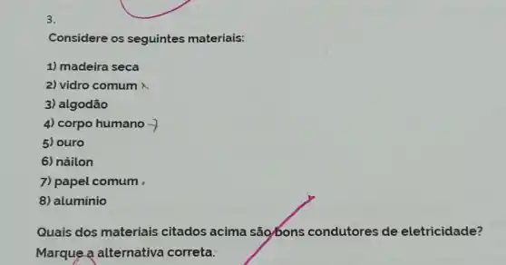 3.
Considere os seguintes materiais:
1) madeira seca
2) vidro comum
3) algodão
4) corpo humano
5) ouro
6) náilon
7) papel comum
8) aluminio
Quais dos materiais citados acima são/bons condutores de eletricidade?
Marque a alternativa correta: