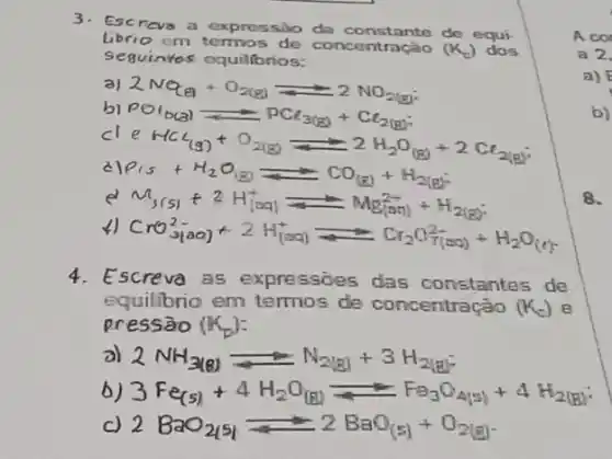 3.
Escreva a expressào da constante do equi:
librio em termos de concentração (K_(c))
Seguinites equillbrios:
2NQ_((a))+O_(2(g))Longrightarrow 2NO_(2(g))
PO_(b(al))PO_(3(g))+Cl_(2(g))
CHCl_((g))+O_(2(g))leftharpoons 2H_(2)O_((g))+2Cl_(2(g))
rho _(15)+H_(2)O_((g))leftharpoons CO_((g))+H_(2(g))
3(s)^2+2H_((lncal)leftharpoons Mg_((ac))^2++H_(2(g))
CrO_(31)^2-ac)+2H_((aq))^+leftharpoons Cr_(2)C_(2)(a_(r)^2-)(H_(2)O_((r))
4. Escreva as expressoes das constantes de
equilibrio em termos de concentração (K_(c)) e
pressāo (k_(p))
a) 2NH_(3(g))leftharpoons N_(21)a+3H_(2(g))
3Fe_((S))+4H_(2)O_((1))Longrightarrow Fe_(3)O_(4(a))+4H_(2(1))
2BaO_(2(s))leftharpoons 2BaO_((s))+O_(2(g))
A co
a 2
a)
b)
8.