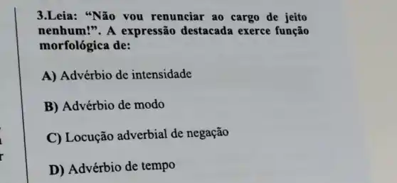 3.Leia: "Não you renunciar ao cargo de jeito
nenhum!". A expressão destacada exerce função
morfológica de:
A) Advérbio de intensidade
B) Advérbio de modo
C) Locução adverbial de negação
D) Advérbio de tempo