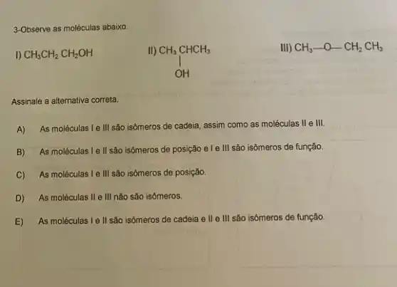 3-Observe as moléculas abaixo.
CH_(3)CH_(2)CH_(2)OH
CH_(3)CHCH_(3) OH
III) CH_(3)-O-CH_(2)CH_(3)
Assinale a alternativa correta.
A) As moléculas I e III são isômeros de cadeia, assim como as moléculas II e III.
B) As moléculas Ie II são isômeros de posição e le III são isômeros de função.
C) As moléculas I e III são isômeros de posição.
D) As moléculas II e III não são isômeros.
E) As moléculas I e II são isômeros de cadeia e ll e III são isômeros de função.